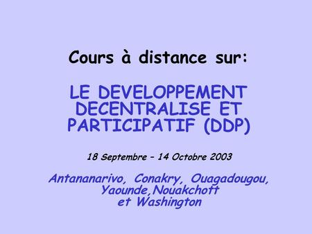 Cours à distance sur: LE DEVELOPPEMENT DECENTRALISE ET PARTICIPATIF (DDP) 18 Septembre – 14 Octobre 2003 Antananarivo, Conakry, Ouagadougou, Yaounde,Nouakchott.