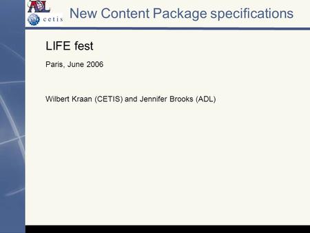 New Content Package specifications LIFE fest Paris, June 2006 Wilbert Kraan (CETIS) and Jennifer Brooks (ADL)