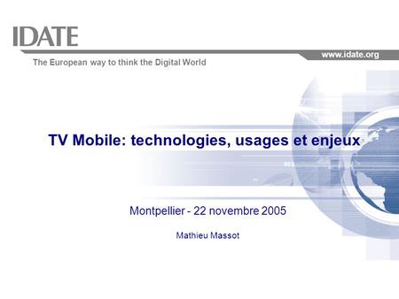 The European way to think the Digital World www.idate.org TV Mobile: technologies, usages et enjeux Montpellier - 22 novembre 2005 Mathieu Massot.