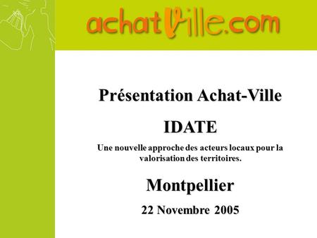 Présentation Achat-Ville IDATE Une nouvelle approche des acteurs locaux pour la valorisation des territoires. Montpellier 22 Novembre 2005.