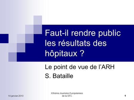 14 janvier 2010 XXième Journées Européennes de la SFC 1 Faut-il rendre public les résultats des hôpitaux ? Le point de vue de lARH S. Bataille.