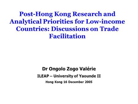 Post-Hong Kong Research and Analytical Priorities for Low-income Countries: Discussions on Trade Facilitation Dr Ongolo Zogo Valérie ILEAP – University.
