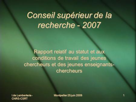 I.de Lamberterie - CNRS-CSRT Montpellier 25 juin 2009 1 1 Conseil supérieur de la recherche - 2007 Rapport relatif au statut et aux conditions de travail.