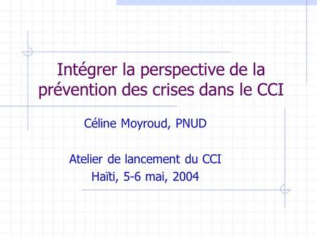 Intégrer la perspective de la prévention des crises dans le CCI Céline Moyroud, PNUD Atelier de lancement du CCI Haïti, 5-6 mai, 2004.
