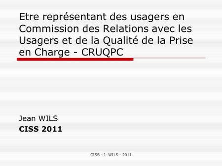 Etre représentant des usagers en Commission des Relations avec les Usagers et de la Qualité de la Prise en Charge - CRUQPC Jean WILS CISS 2011 CISS - J.