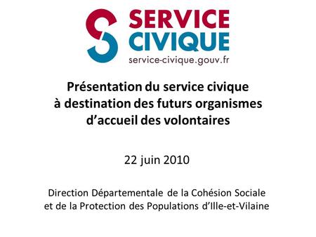 Présentation du service civique à destination des futurs organismes d’accueil des volontaires 22 juin 2010 Direction Départementale de la Cohésion Sociale.