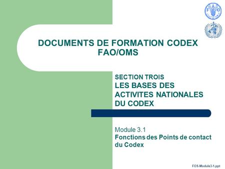 DOCUMENTS DE FORMATION CODEX FAO/OMS SECTION TROIS LES BASES DES ACTIVITES NATIONALES DU CODEX Module 3.1 Fonctions des Points de contact du Codex FOS-Module3-1.ppt.
