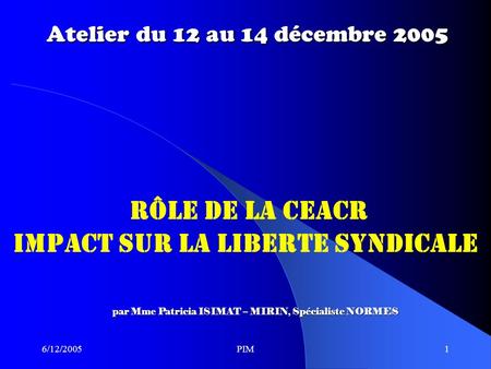 6/12/2005PIM1 Atelier du 12 au 14 décembre 2005 RÔLE DE LA CEACR IMPACT SUR LA LIBERTE SYNDICALE par Mme Patricia ISIMAT – MIRIN, Spécialiste NORMES.
