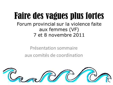 Faire des vagues plus fortes Forum provincial sur la violence faite aux femmes (VF) 7 et 8 novembre 2011 Présentation sommaire aux comités de coordination.
