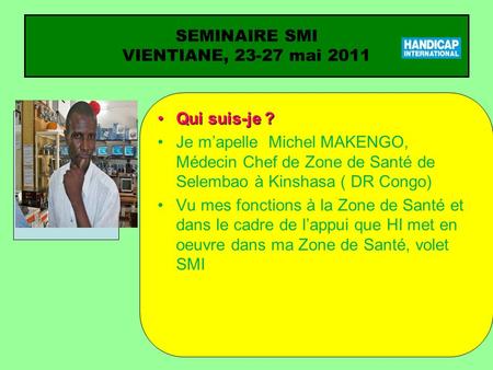 SEMINAIRE SMI VIENTIANE, 23-27 mai 2011 Qui suis-je ?Qui suis-je ? Je mapelle Michel MAKENGO, Médecin Chef de Zone de Santé de Selembao à Kinshasa ( DR.