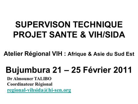 SUPERVISON TECHNIQUE PROJET SANTE & VIH/SIDA Atelier Régional VIH : Afrique & Asie du Sud Est Bujumbura 21 – 25 Février 2011 Dr Almouner TALIBO Coordinateur.