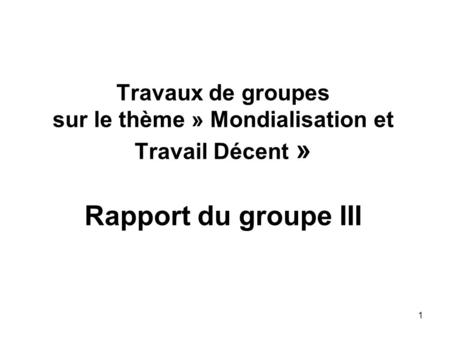 1 Travaux de groupes sur le thème » Mondialisation et Travail Décent » Rapport du groupe III.
