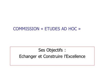 COMMISSION « ETUDES AD HOC » Ses Objectifs : Echanger et Construire lExcellence.