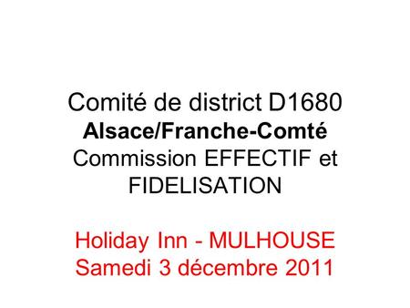 Comité de district D1680 Alsace/Franche-Comté Commission EFFECTIF et FIDELISATION Holiday Inn - MULHOUSE Samedi 3 décembre 2011.