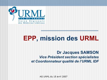 AG UNML du 15 avril 2007 EPP, mission des URML Dr Jacques SAMSON Vice Président section spécialistes et Coordonnateur qualité de lURML IDF.