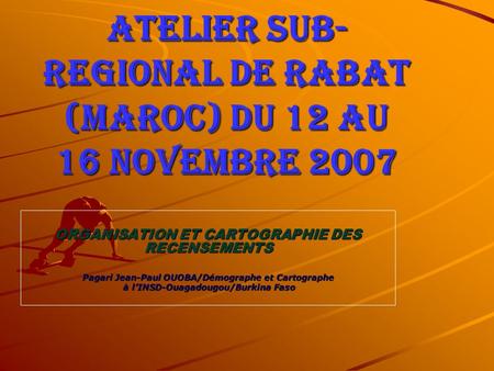 ATELIER SUB- REGIONAL DE RABAT (MAROC) du 12 au 16 novembre 2007 ORGANISATION ET CARTOGRAPHIE DES RECENSEMENTS Pagari Jean-Paul OUOBA/Démographe et Cartographe.