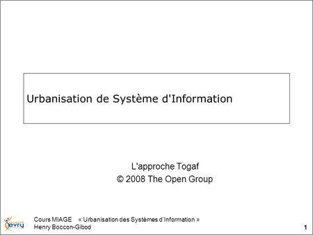Cours MIAGE « Urbanisation des Systèmes dInformation » Henry Boccon-Gibod 1 Urbanisation de Système d'Information L'approche Togaf © 2008 The Open Group.