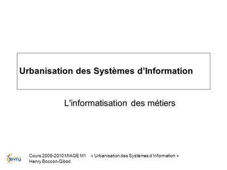 Cours 2009-2010 MIAGE M1 « Urbanisation des Systèmes dInformation » Henry Boccon-Gibod Urbanisation des Systèmes dInformation L'informatisation des métiers.