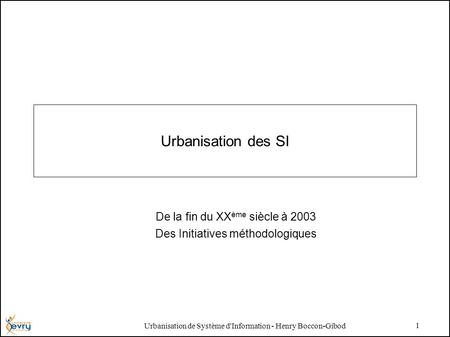 Urbanisation de Système d'Information - Henry Boccon-Gibod 1 Urbanisation des SI De la fin du XX ème siècle à 2003 Des Initiatives méthodologiques.