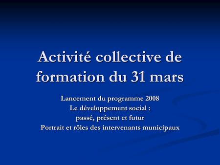 Activité collective de formation du 31 mars Lancement du programme 2008 Le développement social : passé, présent et futur Portrait et rôles des intervenants.