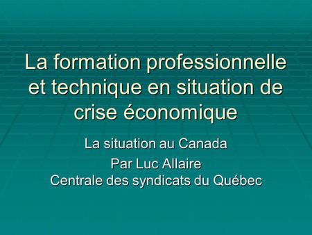 La formation professionnelle et technique en situation de crise économique La situation au Canada Par Luc Allaire Centrale des syndicats du Québec.