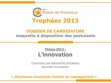 Trophées 2013 DOSSIER DE CANDIDATURE maquette à disposition des postulants « Dessinons ensemble lavenir du management » Thème 2013 : Linnovation Comment.