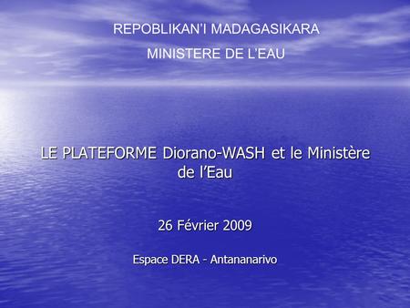 LE PLATEFORME Diorano-WASH et le Ministère de lEau 26 Février 2009 Espace DERA - Antananarivo REPOBLIKANI MADAGASIKARA MINISTERE DE LEAU.
