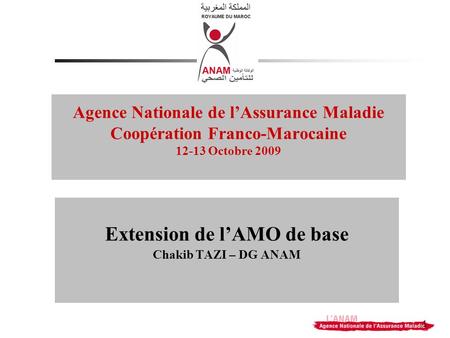 1 Agence Nationale de lAssurance Maladie Coopération Franco-Marocaine 12-13 Octobre 2009 Extension de lAMO de base Chakib TAZI – DG ANAM.