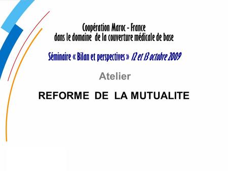 Coopération Maroc - France dans le domaine de la couverture médicale de base   Séminaire « Bilan et perspectives » 12 et 13 octobre 2009 Atelier REFORME.