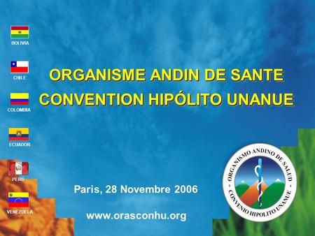 Paris, 28 Novembre 2006 www.orasconhu.org BOLIVIA ECUADOR CHILE VENEZUELA PERÚ COLOMBIA ORGANISME ANDIN DE SANTE CONVENTION HIPÓLITO UNANUE ORGANISME ANDIN.