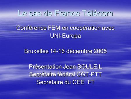 Le cas de France Télécom Conférence FEM en coopération avec UNI-Europa Bruxelles 14-16 décembre 2005 Présentation Jean SOULEIL Secrétaire fédéral CGT-PTT.