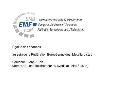 Egalité des chances au sein de la Fédération Européenne des Métallurgistes Fabienne Blanc-Kühn Membre du comité directeur du syndicat unia (Suisse)