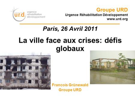 Groupe URD Urgence Réhabilitation Développement www.urd.org Paris, 26 Avril 2011 La ville face aux crises: défis globaux Francois Grünewald Groupe URD.