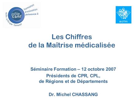 Les Chiffres de la Maîtrise médicalisée Séminaire Formation – 12 octobre 2007 Présidents de CPR, CPL, de Régions et de Départements Dr. Michel CHASSANG.