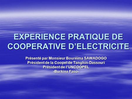 EXPERIENCE PRATIQUE DE COOPERATIVE DELECTRICITE Présenté par Monsieur Bouréima SAWADOGO Président de la Coopel de Tanghin-Dassouri Président de lUNCOOPEL.