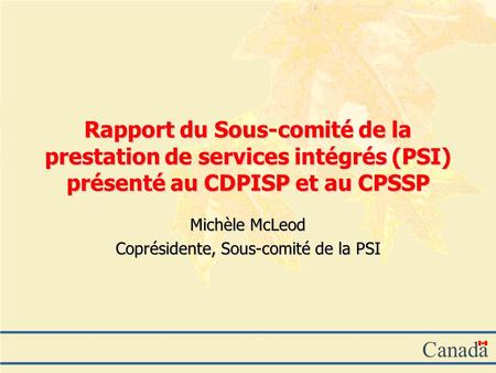 Canada Rapport du Sous-comité de la prestation de services intégrés (PSI) présenté au CDPISP et au CPSSP Michèle McLeod Coprésidente, Sous-comité de la.