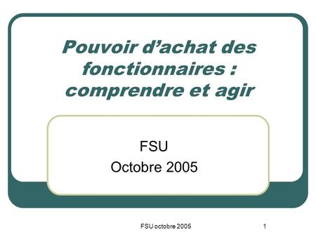 FSU octobre 20051 Pouvoir dachat des fonctionnaires : comprendre et agir FSU Octobre 2005.