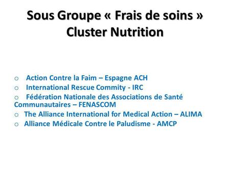Sous Groupe « Frais de soins » Cluster Nutrition o Action Contre la Faim – Espagne ACH o International Rescue Commity - IRC o Fédération Nationale des.