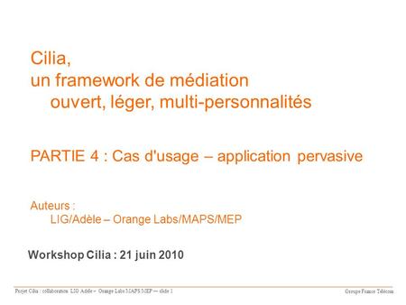 Groupe France Télécom Projet Cilia : collaboration LIG Adèle – Orange Labs/MAPS/MEP slide 1 Cilia, un framework de médiation ouvert, léger, multi-personnalités.