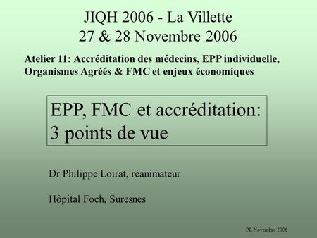 PL Novembre 2006 JIQH 2006 - La Villette 27 & 28 Novembre 2006 Atelier 11: Accréditation des médecins, EPP individuelle, Organismes Agréés & FMC et enjeux.