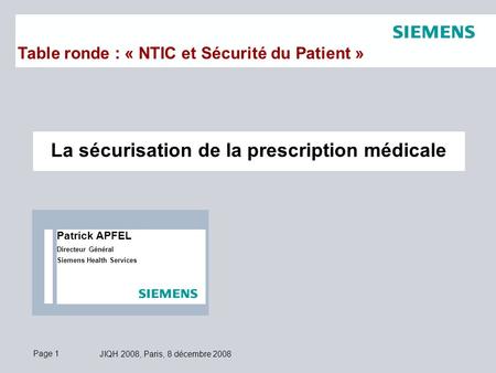 Page 1 JIQH 2008, Paris, 8 décembre 2008 La sécurisation de la prescription médicale Table ronde : « NTIC et Sécurité du Patient » Patrick APFEL Directeur.