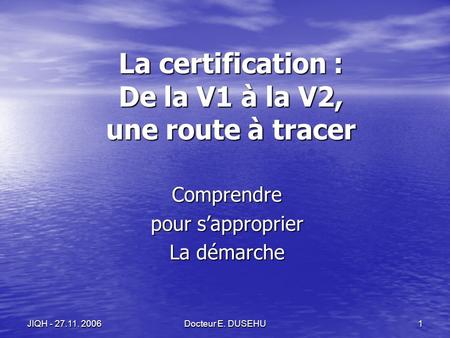 Docteur E. DUSEHU 1 JIQH - 27.11. 2006 La certification : De la V1 à la V2, une route à tracer Comprendre pour sapproprier La démarche.