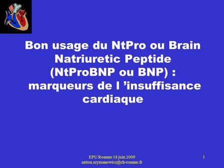 EPU Roanne 18 juin 2009 anton.szymanowicz@ch-roanne.fr Bon usage du NtPro ou Brain Natriuretic Peptide (NtProBNP ou BNP) : marqueurs de l ’insuffisance.