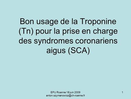 EPU Roanne 18 juin 2009 anton.szymanowicz@ch-roanne.fr Bon usage de la Troponine (Tn) pour la prise en charge des syndromes coronariens aigus (SCA) EPU.