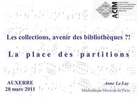 AUXERRE 28 mars 2011 Anne Le Lay Médiathèque Musicale de Paris Les collections, avenir des bibliothèques ?! L a p l a c e d e s p a r t i t i o n s.