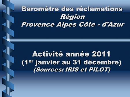 Baromètre des réclamations Région Provence Alpes Côte - dAzur Activité année 2011 (1 er janvier au 31 décembre) (Sources: IRIS et PILOT)