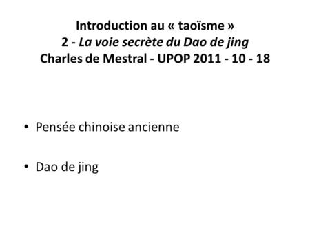 Introduction au « taoïsme » 2 - La voie secrète du Dao de jing Charles de Mestral - UPOP 2011 - 10 - 18 Pensée chinoise ancienne Dao de jing.