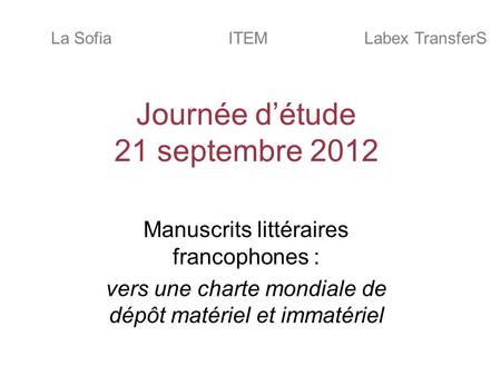 Journée détude 21 septembre 2012 Manuscrits littéraires francophones : vers une charte mondiale de dépôt matériel et immatériel ITEMLa SofiaLabex TransferS.