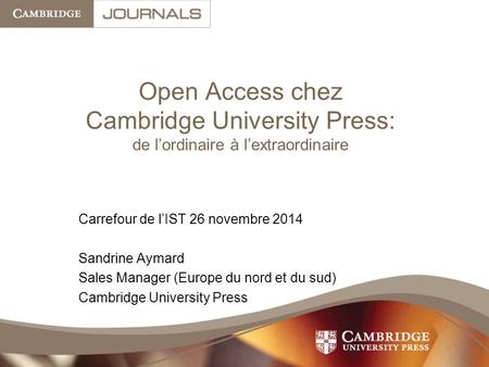 Open Access chez Cambridge University Press: de l’ordinaire à l’extraordinaire Carrefour de l’IST 26 novembre 2014 Sandrine Aymard Sales Manager (Europe.