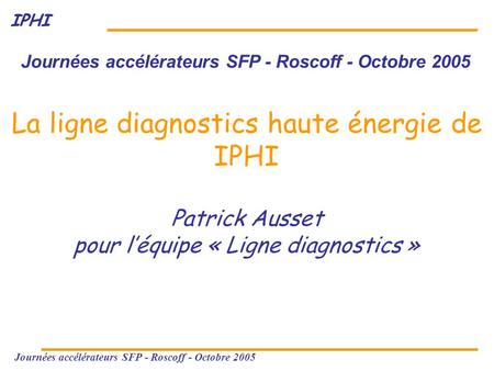 IPHI Journées accélérateurs SFP - Roscoff - Octobre 2005 La ligne diagnostics haute énergie de IPHI Patrick Ausset pour l’équipe « Ligne diagnostics »